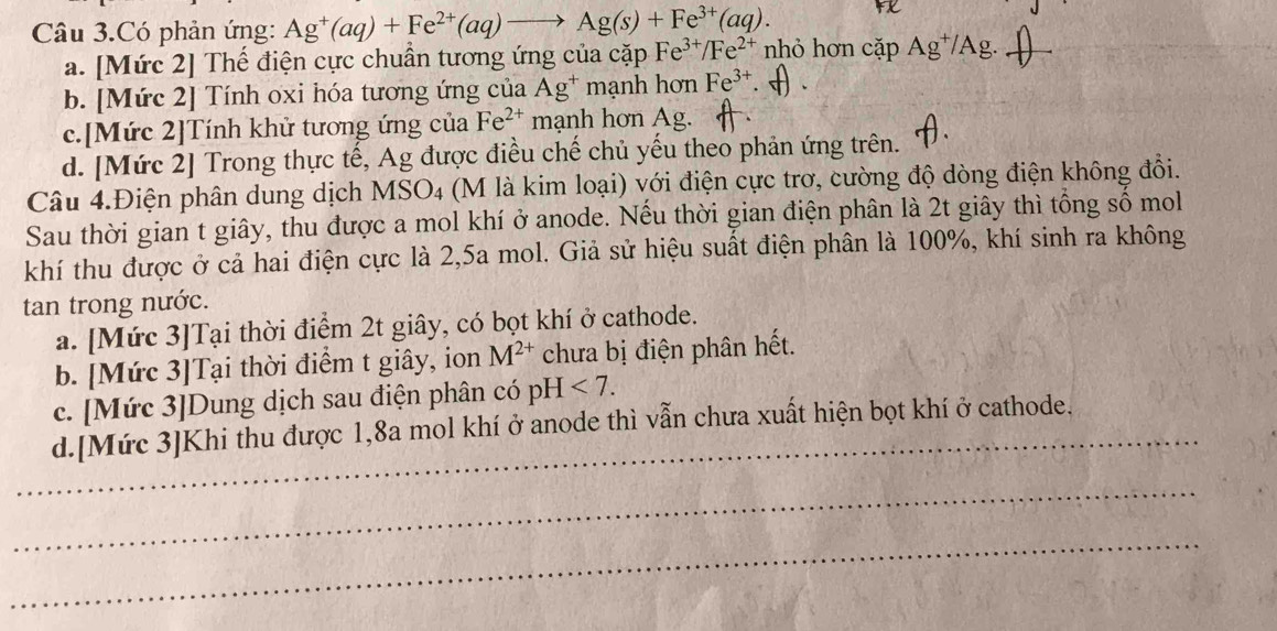 Câu 3.Có phản ứng: Ag^+(aq)+Fe^(2+)(aq)to Ag(s)+Fe^(3+)(aq).
a. [Mức 2] Thế điện cực chuẩn tương ứng của cặp Fe^(3+)/Fe^(2+) nhỏ hơn cap Ag^+/Ag.
b. [Mức 2] Tính oxi hóa tương ứng của Ag^+ma nh hơn Fe^(3+)
c.[Mức 2]Tính khử tương ứng của Fe^(2+) mạnh hơn Ag.
d. [Mức 2] Trong thực tế, Ag được điều chế chủ yếu theo phản ứng trên.
Câu 4.Điện phân dung dịch MSO4 (M là kim loại) với điện cực trơ, cường độ dòng điện không đổi.
Sau thời gian t giây, thu được a mol khí ở anode. Nếu thời gian điện phân là 2t giây thì tổng số mol
khí thu được ở cả hai điện cực là 2,5a mol. Giả sử hiệu suất điện phân là 100%, khí sinh ra không
tan trong nước.
a. [Mức 3]Tại thời điểm 2t giây, có bọt khí ở cathode.
b. [Mức 3]Tại thời điểm t giây, ion M^(2+) chưa bị điện phân hết.
c. [Mức 3]Dung dịch sau điện phân có pH<7</tex>. 
_
d.[Mức 3]Khi thu được 1,8a mol khí ở anode thì vẫn chưa xuất hiện bọt khí ở cathode.
_
_