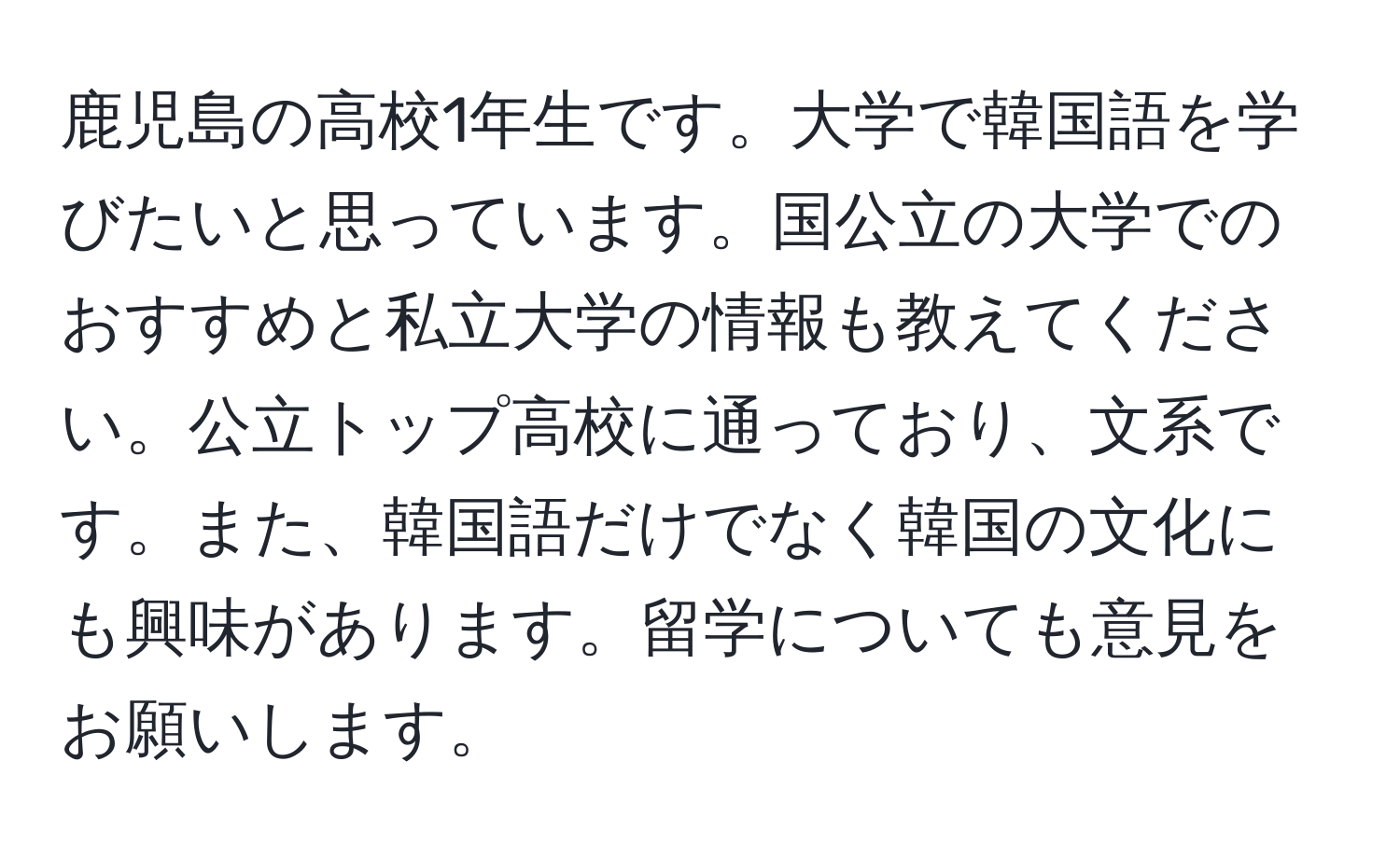 鹿児島の高校1年生です。大学で韓国語を学びたいと思っています。国公立の大学でのおすすめと私立大学の情報も教えてください。公立トップ高校に通っており、文系です。また、韓国語だけでなく韓国の文化にも興味があります。留学についても意見をお願いします。