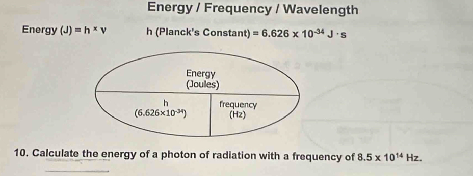 Energy / Frequency / Wavelength
Energy (J)=h* v h (Planck's Constant) =6.626* 10^(-34)J· s
10. Calculate the energy of a photon of radiation with a frequency of 8.5* 10^(14)Hz.
_