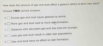 How does the amount of gas and dust affect a galaxy's ability to form new stars?
Choose TWO correct answers.
A □ Excess gas and dust cause galaxies to shrink.
B. □ More gas and dust lead to more ste formation.
C □ Galaxies with abundant gas and less dust are younger.
D. □ Less gas and dust result in older star populations.
E □ Gas and dust have no effect on star formation.