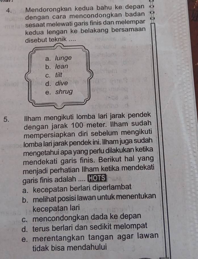 Mendorongkan kedua bahu ke depan
dengan cara mencondongkan badan
sesaat melewati garis finis dan melempar
kedua lengan ke belakang bersamaan
disebut teknik ....
5. Ilham mengikuti lomba lari jarak pendek
dengan jarak 100 meter. Ilham sudah
mempersiapkan diri sebelum mengikuti
lomba lari jarak pendek ini. Ilham juga sudah
mengetahui apa yang perlu dilakukan ketika
mendekati garis finis. Berikut hal yang
menjadi perhatian Ilham ketika mendekati
garis finis adalah .... HOTS
a. kecepatan berlari diperlambat
b. melihat posisi lawan untuk menentukan
kecepatan lari
c. mencondongkan dada ke depan
d. terus berlari dan sedikit melompat
e. merentangkan tangan agar lawan
tidak bisa mendahului