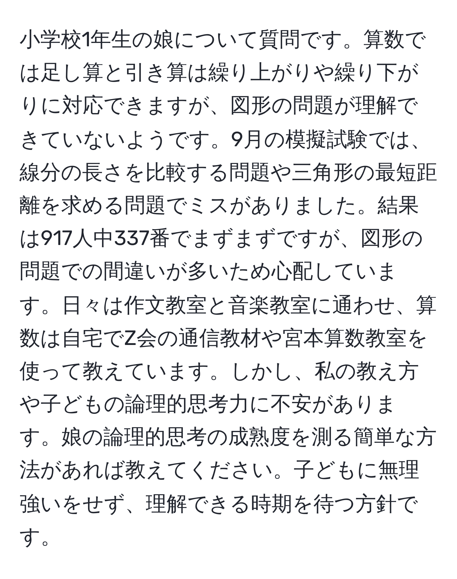 小学校1年生の娘について質問です。算数では足し算と引き算は繰り上がりや繰り下がりに対応できますが、図形の問題が理解できていないようです。9月の模擬試験では、線分の長さを比較する問題や三角形の最短距離を求める問題でミスがありました。結果は917人中337番でまずまずですが、図形の問題での間違いが多いため心配しています。日々は作文教室と音楽教室に通わせ、算数は自宅でZ会の通信教材や宮本算数教室を使って教えています。しかし、私の教え方や子どもの論理的思考力に不安があります。娘の論理的思考の成熟度を測る簡単な方法があれば教えてください。子どもに無理強いをせず、理解できる時期を待つ方針です。