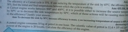 Anic 
7. The efficiency of a Carot cycle is 15%. If one reducing the temperature of the sink by 65°C , the efficiency h
30%, find the initial and final temperatures between which the cycle is working. 
8. A Carnot engine works between 800° and 400°C. If it is possible either to increase the source temp Ans: 433.33K, 3
by 50°C or to decrease the sink temperature by 50°C , which of these actions will be causing more in 
in the efficiency? Justify your answer. 
Ans: To decrease the sink by 50°C because efficiency is more, η on increasing temperature of source is %
9. A petrol engine consumes 10 kg of petrol in one hour. The calorific value of petrol is 11.4* 10^5 decreasing cal/gn
power of the engine is 20 kwatts. Calculate the efficiency of the engine. 
Ans 15