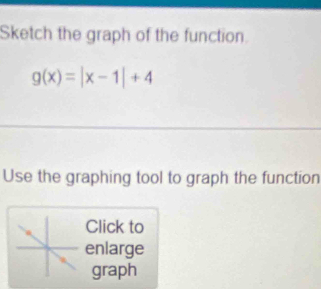 Sketch the graph of the function.
g(x)=|x-1|+4
Use the graphing tool to graph the function 
Click to 
enlarge 
graph