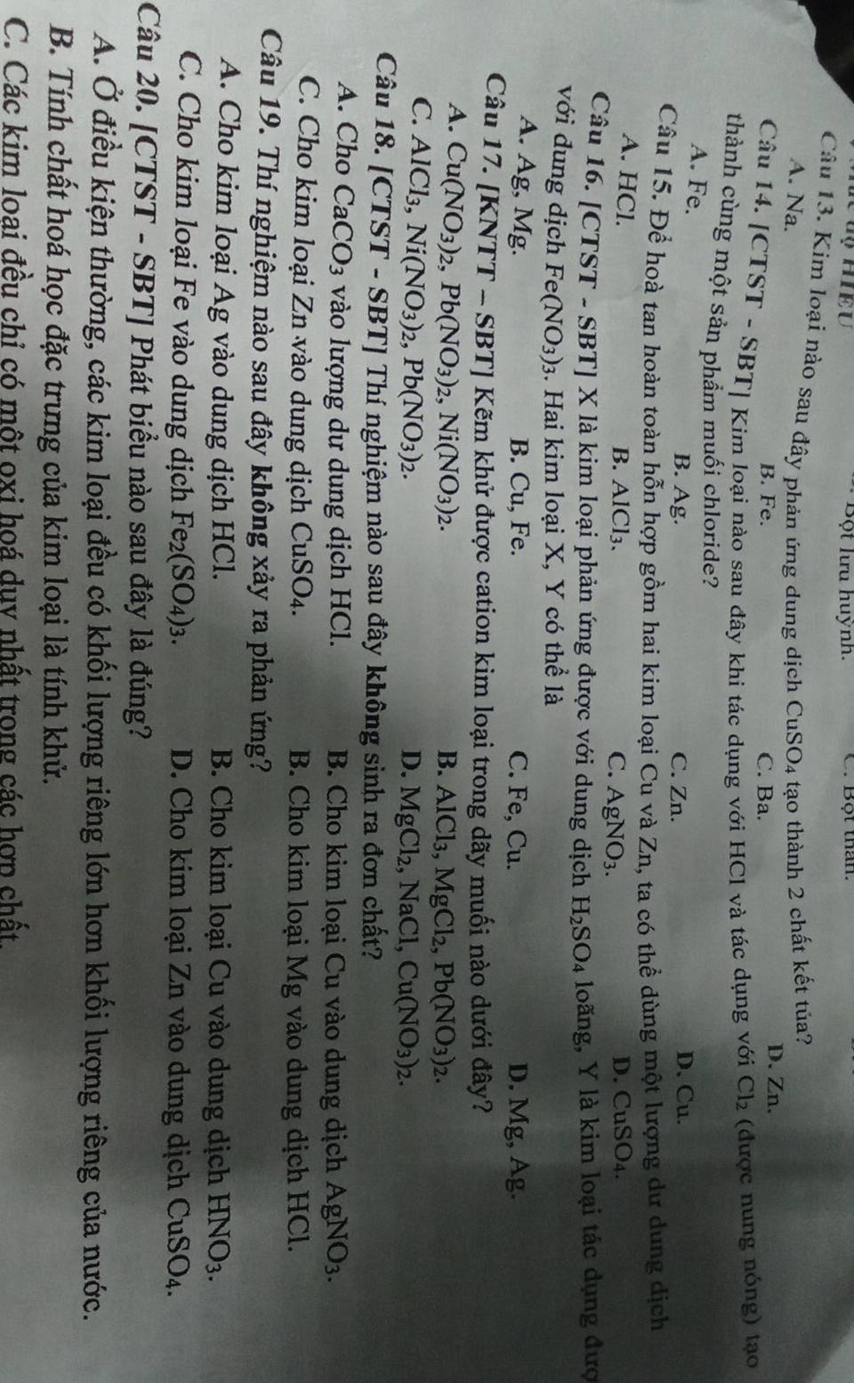 Bột lưu huỳnh. C. Bột thân
Câu 13. Kim loại nào sau đây phản ứng dung dịch CuSO4 tạo thành 2 chất kết tủa?
A. Na.
B. Fe. C. Ba.
D. Zn.
Câu 14. [CTST - SBT] Kím loại nào sau đây khi tác dụng với HCl và tác dụng với Cl_2 (được nung nóng) tạo
thành cùng một sản phầm muối chloride?
A. Fe. C. Zn.
B. Ag. D. Cu.
Câu 15. Để hoà tan hoàn toàn hỗn hợp gồm hai kim loại Cu và Zn, ta có thể dùng một lượng dư dung dịch
A. HCl.
B. AlCl₃. C. AgNO_3. D. CuSO4.
Câu 16. [CTST - SBT] X là kim loại phản ứng được với dung dịch H_2SO_4 loãng, Y là kim loại tác dụng đượ
với dung dịch Fe(NO_3)_3 3. Hai kim loại X, Y có thể là
A. Ag, Mg. B. Cu, Fe. C. Fe, Cu. D. Mg,Ag.
Câu 17. [KNTT -SBTI * Kẽm khử được cation kim loại trong dãy muối nào dưới đây?
A. Cu(NO_3)_2,Pb(NO_3)_2,Ni(NO_3)_2.
B. AlCl_3,MgCl_2,Pb(NO_3)_2.
C. AlCl_3,Ni(NO_3)_2,Pb(NO_3)_2.
D. MgCl_2 NaCl Cu(NO_3)_2.
Câu 18. [CTST - SBT] Thí nghiệm nào sau đây không sinh ra đơn chất?
A. Cho CaCO_3 vào lượng dư dung dịch HCl. B. Cho kim loại Cu vào dung dịch AgNO_3.
C. Cho kim loại Zn vào dung dịch CuSO_4. B. Cho kim loại Mg vào dung dịch HCl.
Câu 19. Thí nghiệm nào sau đây không xảy ra phản ứng?
A. Cho kim loại Ag vào dung dịch HCl. B. Cho kim loại Cu vào dung dịch HNO_3.
C. Cho kim loại Fe vào dung dịch Fe_2(SO_4)_3. D. Cho kim loại Zn vào dung dịch CuSO_4.
Câu 20. [CTST - SBT] Phát biểu nào sau đây là đúng?
A. Ở điều kiện thường, các kim loại đều có khối lượng riêng lớn hơn khối lượng riêng của nước.
B. Tính chất hoá học đặc trưng của kim loại là tính khử.
C. Các kim loai đều chỉ có một oxi hoá duy nhất trong các hợp chất.