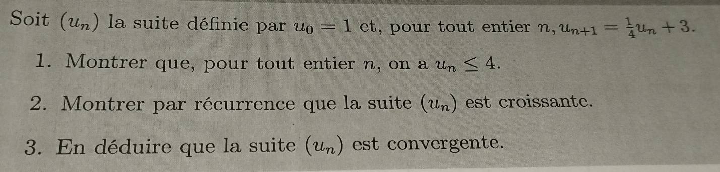 Soit (u_n) la suite définie par u_0=1et , pour tout entier n, u_n+1= 1/4 u_n+3. 
1. Montrer que, pour tout entier n, on a u_n≤ 4. 
2. Montrer par récurrence que la suite (u_n) est croissante. 
3. En déduire que la suite (u_n) est convergente.