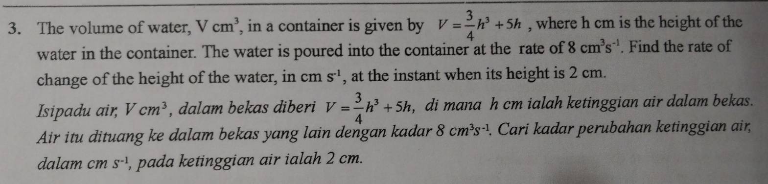 The volume of water, Vcm^3 , in a container is given by V= 3/4 h^3+5h , where h cm is the height of the 
water in the container. The water is poured into the container at the rate of 8cm^3s^(-1). Find the rate of 
change of the height of the water, in cm S^(-1) , at the instant when its height is 2 cm. 
Isipadu air, Vcm^3 , dalam bekas diberi V= 3/4 h^3+5h , di mana h cm ialah ketinggian air dalam bekas. 
Air itu dituang ke dalam bekas yang lain dengan kadar 8cm^3s^(-1). Cari kadar perubahan ketinggian air, 
dalam cm S^(-1) , pada ketinggian air ialah 2 cm.