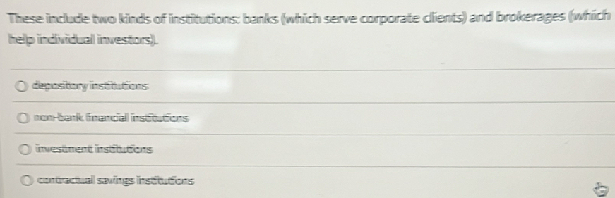 These include two kinds of institutions: banks (which serve corporate clients) and brokerages (which
help individual investors).
depository institutions
nom-bank francall institutions
investment institutions
contractiual savings institutions