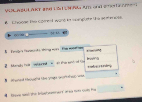 VOCABULAKY and LISTENING Arts and entertainment 
6 Choose the correct word to complete the sentences.
0243
00:00 
1 Emily's favourite thing was the weather amusing 
2 Mandy felt relaxed at the end of th boring 
embarrassing 
3 Ahmed thought the yoga workshop was 
4 Steve said the Inbetweeners' area was only for