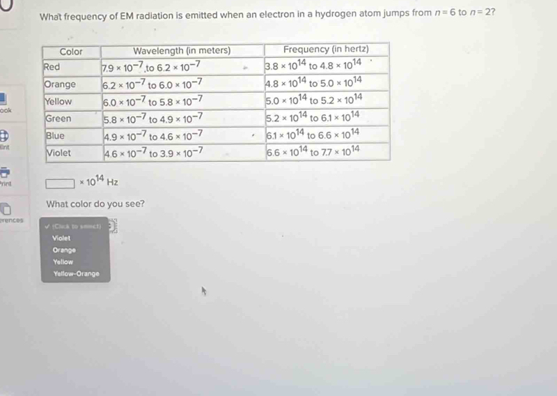 What frequency of EM radiation is emitted when an electron in a hydrogen atom jumps from n=6 to n=2 ?
ook
fint
nd □ * 10^(14)Hz
What color do you see?
rences (Cluk to smict)
Violet
Orange
Yellow
Yellow-Orange