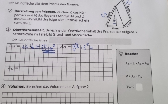 der Grundfläche gibt dem Prisma den Namen. 
Darstellung von Prismen. Zeichne a) das Kör- 
pernetz und b) das liegende Schrägbild und c) 
das Zwei-Tafelbild des folgenden Prismas auf ein 
extra Blatt. 
③ Oberflächeninhalt. Berechne den Oberflächeninhalt d2. 
Kennzeichne im Tafelbild Grund- und Mantelfläche. 
Die Grundfläche ist ein
A_M=
A_G=
Beachte
A_O=2· A_G+A_M
A_O=
V=A_G· h_p
④ Volumen. Berechne das Volumen aus Aufgabe 2. TW S.