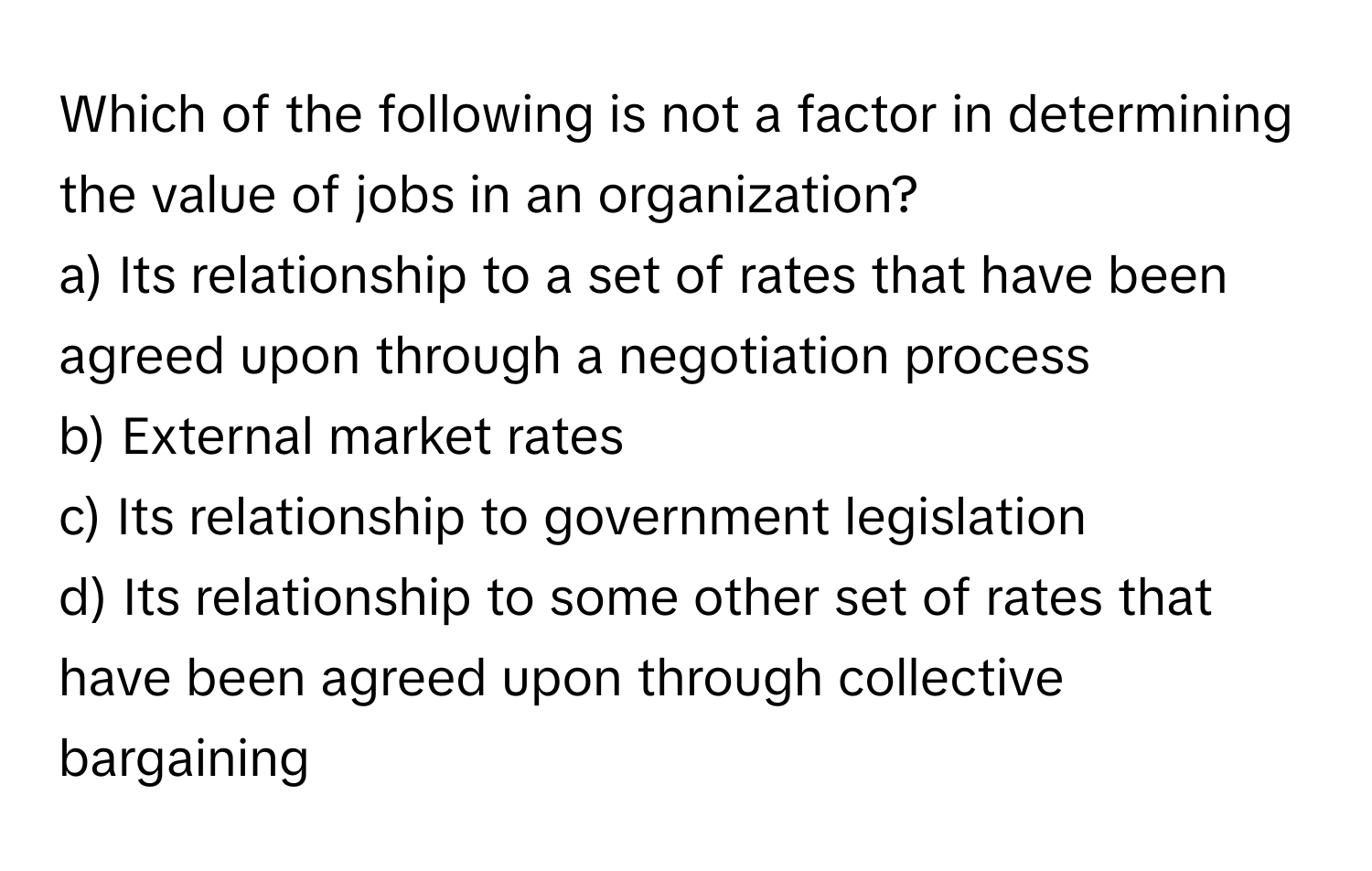 Which of the following is not a factor in determining the value of jobs in an organization?

a) Its relationship to a set of rates that have been agreed upon through a negotiation process
b) External market rates
c) Its relationship to government legislation
d) Its relationship to some other set of rates that have been agreed upon through collective bargaining