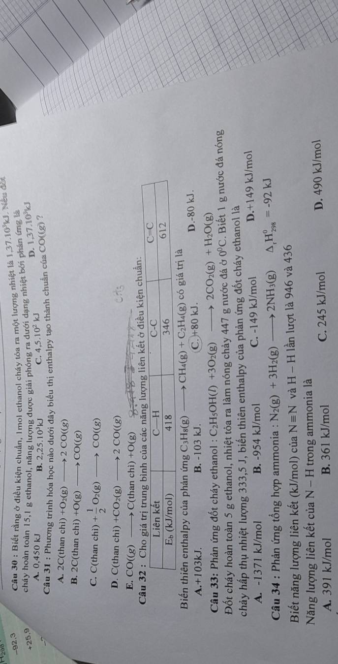 92,3  Câu 30 : Biết rằng ở điều kiện chuẩn, 1mol ethanol cháy tỏa ra một lượng nhiệt là 1,37.10^3kJ L Nếu đời
+25,9 cháy hoàn toàn 15,1 g ethanol, năng lượng được giải phóng ra dưới dạng nhiệt bởi phân ứng là
D. 1,37.10^3kJ
A. 0, 50k.
B. 2,25.10^3kJ Q 4,5.10^2kJ
Câu 31 : Phương trình hóa học nào dưới đây biểu thị enthalpy tạo thành chuẩn của CO((g) ?
A. 2C(thanchi)+O_2(g)to 2CO((g)
B. 2C(thanchi)+O(g)to CO((g)
C. C(thanchi)+ 1/2 O_2(g)to CO((g)
D. C(thanchi)+CO_2(g)to 2CO((g)
E. CO((g)to C(thanchi)+O(g)
liên kết ở điều kiện chuẩn:
Biến thiên enthalpy của phản ứng C_3H_8(g) to CH_4(g)+C_2H_4(g) co giá trị
A.+103kJ. B. -103 kJ. D.-80 kJ.
C. +80kJ.
*  Câu 33: Phản ứng đốt cháy ethanol : C_2H_5OH(l)+3O_2(g) frac □  to 2CO_2(g)+H_2O(g)
Đốt cháy hoàn toàn 5 g ethanol, nhiệt tỏa ra làm nóng chảy 447 g nước đá 0°C. Biết 1 g nước đá nóng
chảy hấp thụ nhiệt lượng 333,5 J, biến thiên enthalpy của phản ứng đốt cháy ethanol là
A. -1371 kJ/mol B. -954 kJ/mol C. -149 kJ mol D.+149 kJ/mol
Câu 34 : Phản ứng tổng hợp ammonia : N_2(g)+3H_2(g)to 2NH_3(g) △ _rH_(298)^0=-92kJ
Biết năng lượng liên kết (kJ/mol) của Nequiv N và H-H lần lượt là 946 và 436
Năng lượng liên kết của N-H trong ammonia là
A. 391 kJ/mol B. 361 kJ/mol C. 245 kJ/mol D. 490 kJ/mol