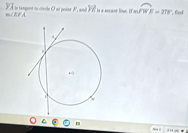 overleftrightarrow FA is tangent to circle O at point /, and overleftrightarrow FE is a secant line. If mwidehat FWE=278° find
m∠ EFA. 
N9v 1 214 US