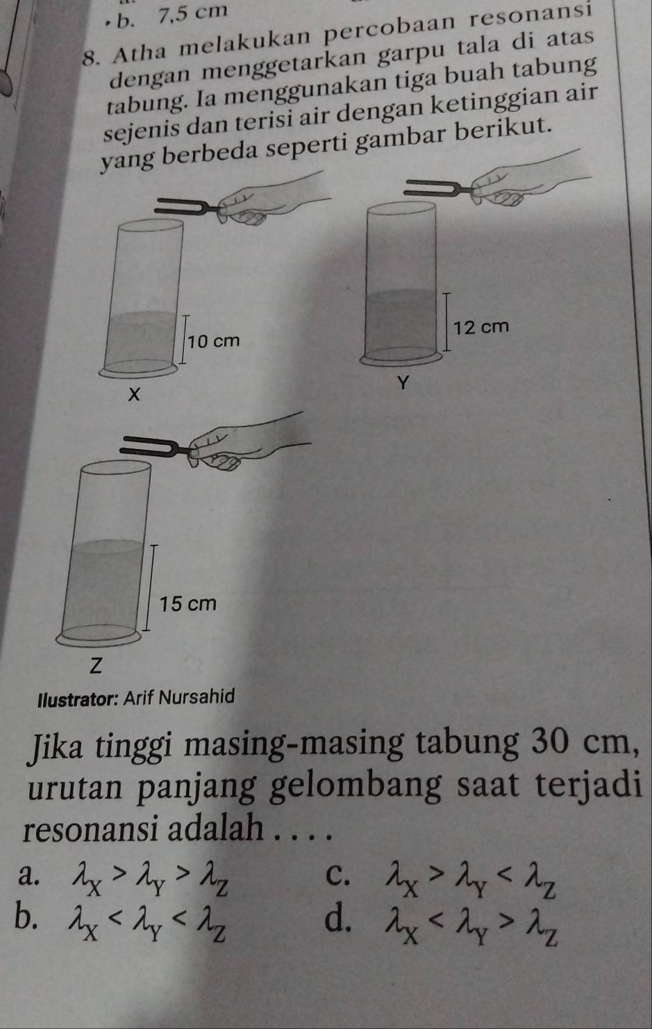 b. 7,5 cm
8. Atha melakukan percobaan resonansi
dengan menggetarkan garpu tala di atas
tabung. Ia menggunakan tiga buah tabung
sejenis dan terisi air dengan ketinggian air
yang berbeda seperti gambar berikut.
Ilustrator: Arif Nursahid
Jika tinggi masing-masing tabung 30 cm,
urutan panjang gelombang saat terjadi
resonansi adalah . . . .
C.
a. lambda _X>lambda _Y>lambda _Z lambda _X>lambda _Y
b. lambda _X d. lambda _X lambda _Z