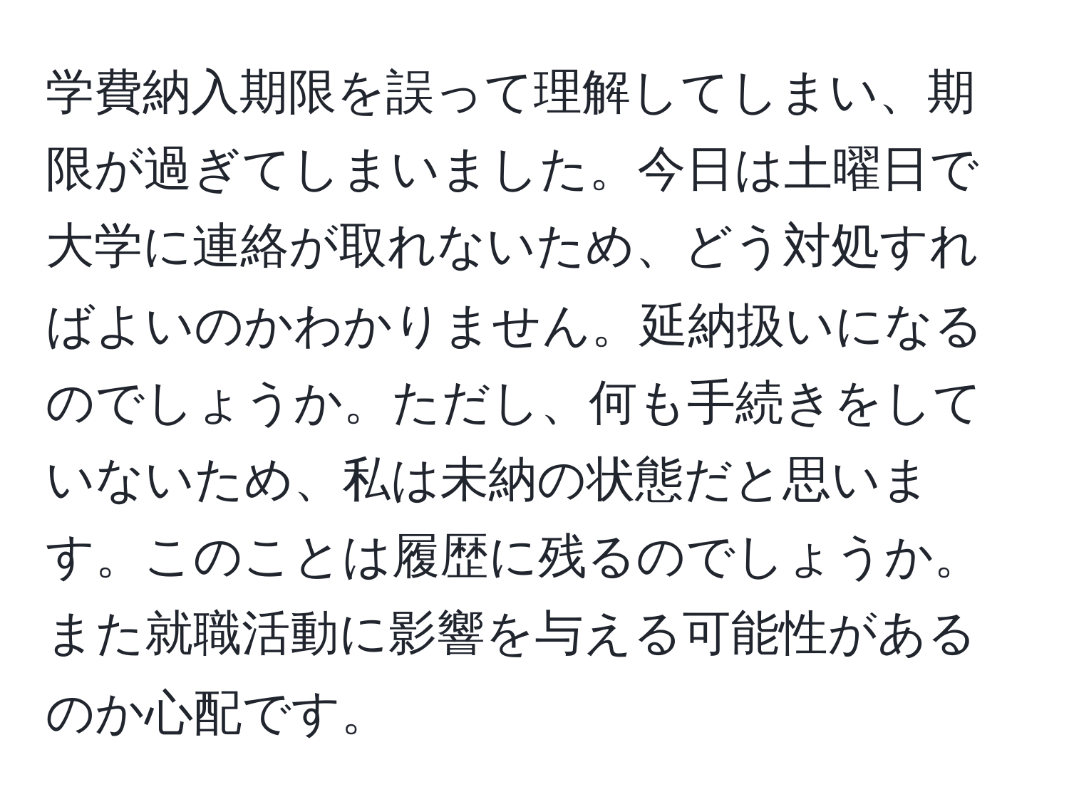 学費納入期限を誤って理解してしまい、期限が過ぎてしまいました。今日は土曜日で大学に連絡が取れないため、どう対処すればよいのかわかりません。延納扱いになるのでしょうか。ただし、何も手続きをしていないため、私は未納の状態だと思います。このことは履歴に残るのでしょうか。また就職活動に影響を与える可能性があるのか心配です。