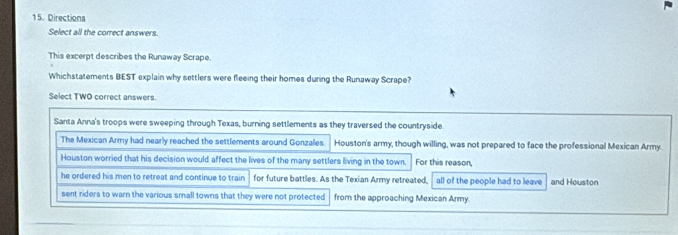 Directions
Select all the correct answers.
This excerpt describes the Runaway Scrape.
Whichstatements BEST explain why settlers were fleeing their homes during the Runaway Scrape?
Select TWO correct answers.
Santa Anna's troops were sweeping through Texas, burning settlements as they traversed the countryside
The Mexican Army had nearly reached the settlements around Gonzales Houston's army, though willing, was not prepared to face the professional Mexican Army.
Houston worried that his decision would affect the lives of the many settlers living in the town. For this reason,
he ordered his men to retreat and continue to train for future battles. As the Texian Army retreated, all of the people had to leave and Houston
sent riders to warn the various small towns that they were not protected from the approaching Mexican Army.