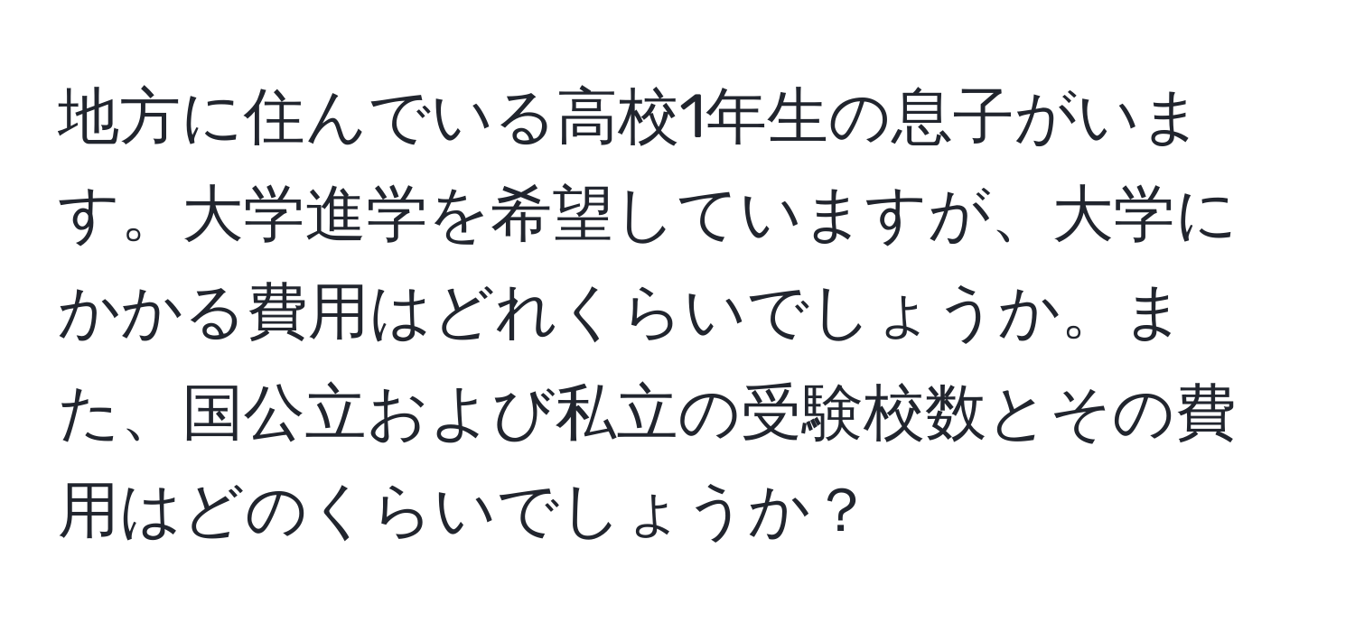 地方に住んでいる高校1年生の息子がいます。大学進学を希望していますが、大学にかかる費用はどれくらいでしょうか。また、国公立および私立の受験校数とその費用はどのくらいでしょうか？
