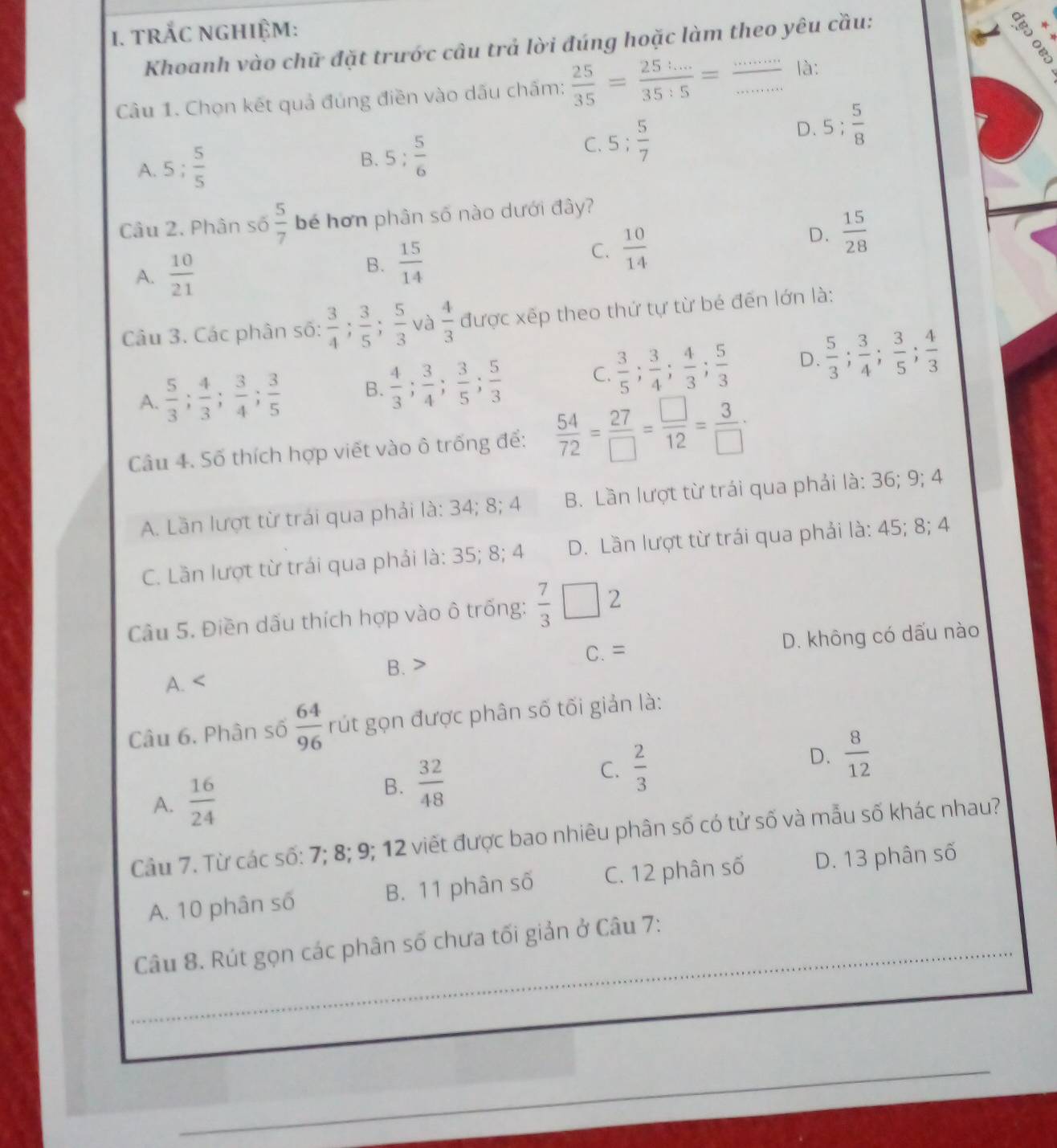 trắc nghiệm:
Khoanh vào chữ đặt trước câu trả lời đúng hoặc làm theo yêu cầu:
Câu 1. Chọn kết quả đúng điền vào dấu chấm;  25/35 = (25:...)/35:5 = frac ·s  là:
D. 5; 5/8 
A. 5; 5/5  B. 5: 5/6 
C. 5; 5/7 
Câu 2. Phân số  5/7  bé hơn phân số nào dưới đây?
D.  15/28 
A.  10/21 
B.  15/14 
C.  10/14 
Câu 3. Các phân số:  3/4 ; 3/5 ; 5/3  và  4/3  được xếp theo thứ tự từ bé đến lớn là:
A.  5/3 ; 4/3 ; 3/4 ; 3/5  B.  4/3 ; 3/4 ; 3/5 ; 5/3  C.  3/5 ; 3/4 ; 4/3 ; 5/3  D.  5/3 ; 3/4 ; 3/5 ; 4/3 
Câu 4. Số thích hợp viết vào ô trống để:  54/72 = 27/□  = □ /12 = 3/□  ·
A. Lần lượt từ trái qua phải là: 34; 8; 4 B. Lần lượt từ trái qua phải là: 36; 9; 4
C. Lần lượt từ trái qua phải là: 35; 8; 4 D. Lần lượt từ trái qua phải là: 45; 8; 4
Câu 5. Điền dấu thích hợp vào ô trống:  7/3 □ 2
C.= D. không có dấu nào
B. >
A. <
Câu 6. Phân số   64/96  rút gọn được phân số tối giản là:
B.  32/48  C.  2/3 
D.
A.  16/24   8/12 
Câu 7. Từ các số: 7; 8; 9; 12 viết được bao nhiêu phân số có tử số và mẫu số khác nhau?
A. 10 phân số B. 11 phân số C. 12 phân số D. 13 phân số
Câu 8. Rút gọn các phân số chưa tối giản ở Câu 7: