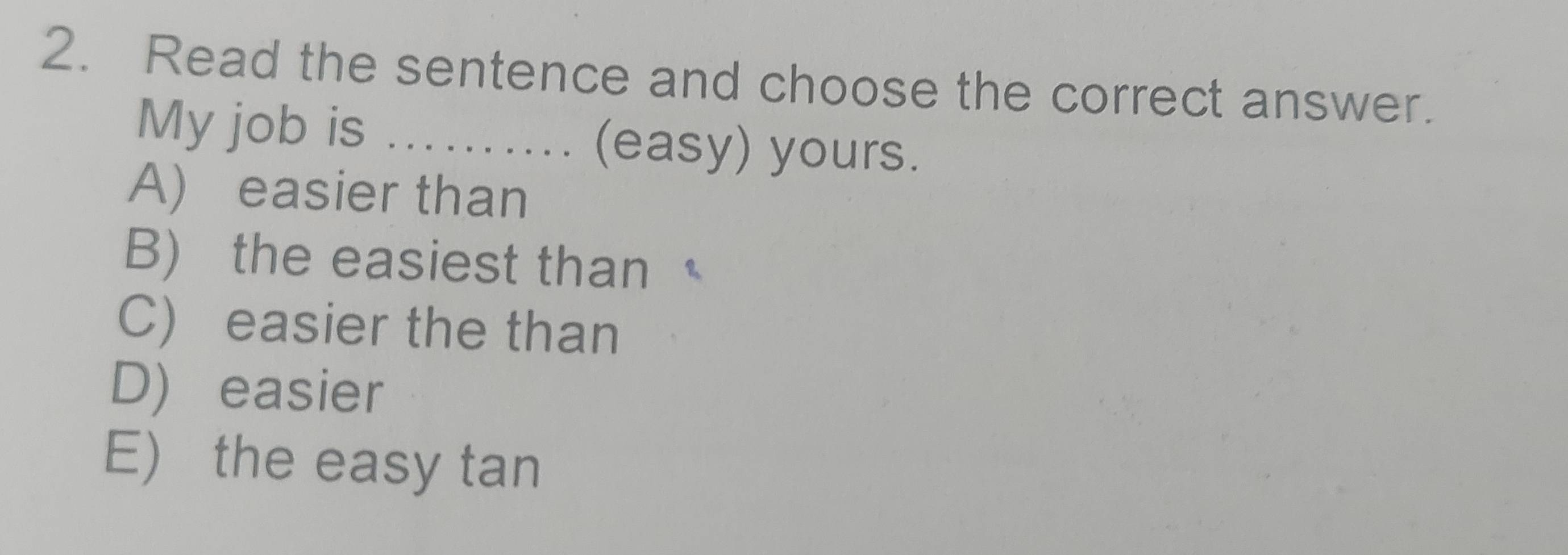 Read the sentence and choose the correct answer.
My job is ........ (easy) yours.
A) easier than
B) the easiest than
C) easier the than
D) easier
E) the easy tan