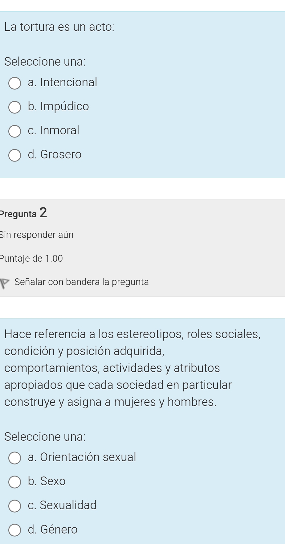 La tortura es un acto:
Seleccione una:
a. Intencional
b. Impúdico
c. Inmoral
d. Grosero
Pregunta 2
Sin responder aún
Puntaje de 1.00
Señalar con bandera la pregunta
Hace referencia a los estereotipos, roles sociales,
condición y posición adquirida,
comportamientos, actividades y atributos
apropiados que cada sociedad en particular
construye y asigna a mujeres y hombres.
Seleccione una:
a. Orientación sexual
b. Sexo
c. Sexualidad
d. Género