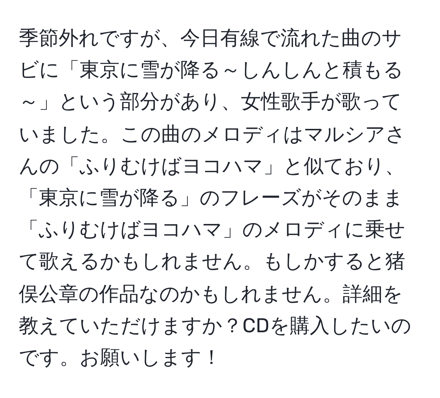 季節外れですが、今日有線で流れた曲のサビに「東京に雪が降る～しんしんと積もる～」という部分があり、女性歌手が歌っていました。この曲のメロディはマルシアさんの「ふりむけばヨコハマ」と似ており、「東京に雪が降る」のフレーズがそのまま「ふりむけばヨコハマ」のメロディに乗せて歌えるかもしれません。もしかすると猪俣公章の作品なのかもしれません。詳細を教えていただけますか？CDを購入したいのです。お願いします！