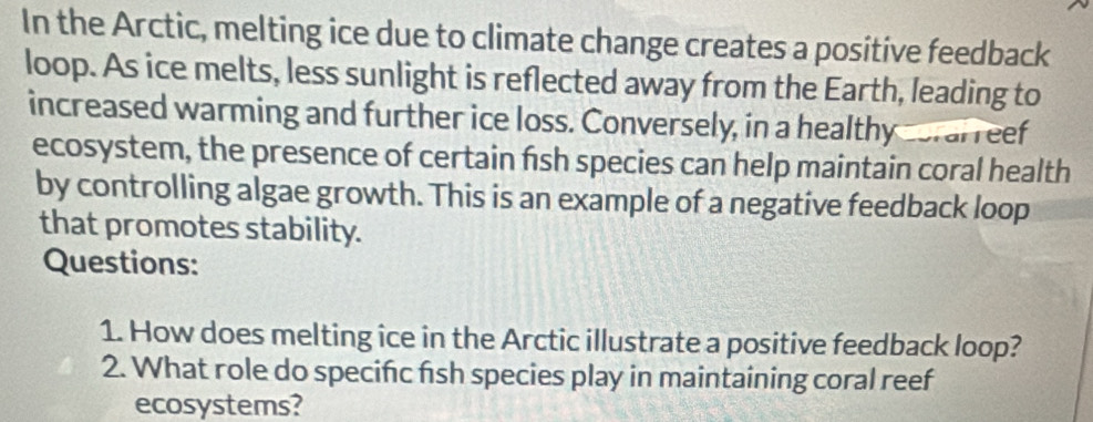 In the Arctic, melting ice due to climate change creates a positive feedback 
loop. As ice melts, less sunlight is reflected away from the Earth, leading to 
increased warming and further ice loss. Conversely, in a healthy cerarreef 
ecosystem, the presence of certain fish species can help maintain coral health 
by controlling algae growth. This is an example of a negative feedback loop 
that promotes stability. 
Questions: 
1. How does melting ice in the Arctic illustrate a positive feedback loop? 
2. What role do specifc fish species play in maintaining coral reef 
ecosystems?