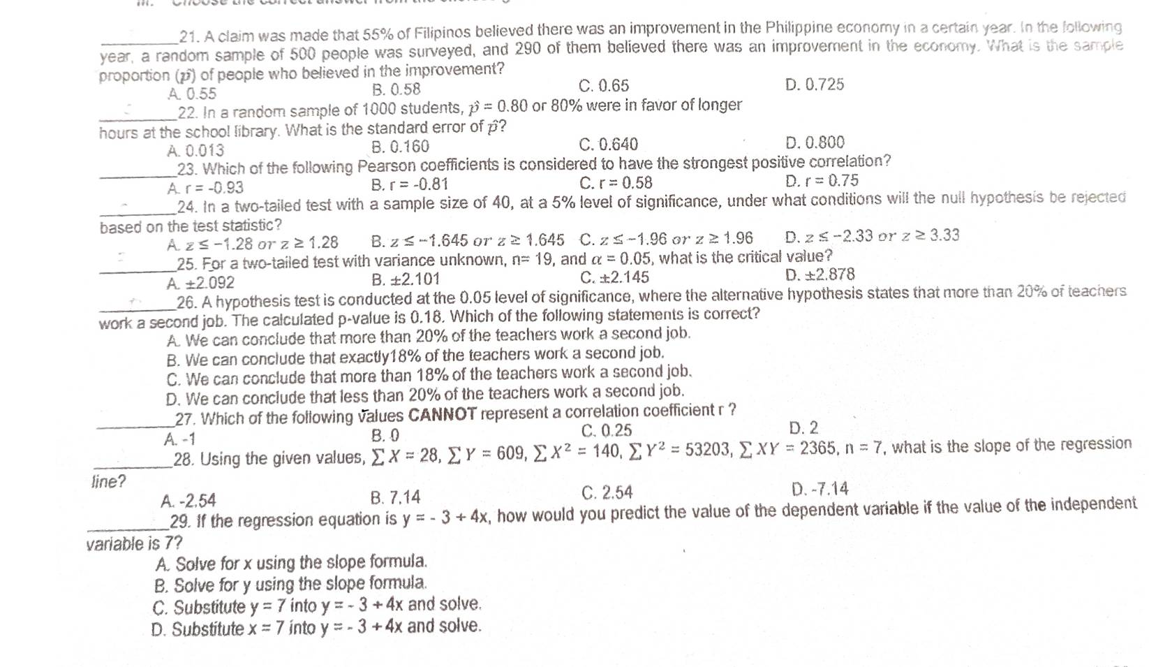 A claim was made that 55% of Filipinos believed there was an improvement in the Philippine economy in a certain year. In the following
year, a random sample of 500 people was surveyed, and 290 of them believed there was an improvement in the economy. What is the sample
proportion (p) of people who believed in the improvement?
A. 0.55 B. 0.58
C. 0.65 D. 0.725
_22. In a random sample of 1000 students, hat p=0.80 or 80% were in favor of longer
hours at the school library. What is the standard error of p?
A. 0.013 B. 0.160 C. 0.640 D. 0.800
_23. Which of the following Pearson coefficients is considered to have the strongest positive correlation?
A. r=-0.93
B. r=-0.81 C. r=0.58 D. r=0.75
_24. In a two-tailed test with a sample size of 40, at a 5% level of significance, under what conditions will the null hypothesis be rejected
based on the test statistic?
A. z≤ -1.28 or z≥ 1.28 B. z≤ -1.645 or z≥ 1.645 C. z≤ -1.96 orz≥ 1.96 D. z≤ -2.33 or z≥ 3.33
_25. For a two-tailed test with variance unknown, n=19 , and alpha =0.05 , what is the critical value?
A ± 2.092
B. ±2.101 C. ± 2.145
D. ± 2.878
_26. A hypothesis test is conducted at the 0.05 level of significance, where the alternative hypothesis states that more than 20% of teachers
work a second job. The calculated p-value is 0.18. Which of the following statements is correct?
A. We can conclude that more than 20% of the teachers work a second job.
B. We can conclude that exactly18% of the teachers work a second job.
C. We can conclude that more than 18% of the teachers work a second job.
D. We can conclude that less than 20% of the teachers work a second job.
_27. Which of the following values CANNOT represent a correlation coefficient r ?
A. -1 B.0 C. 0.25 D. 2
_28. Using the given values, sumlimits X=28,sumlimits Y=609,sumlimits X^2=140,sumlimits Y^2=53203,sumlimits XY=2365,n=7 , what is the slope of the regression
line?
A. -2,54 B. 7,14 C. 2.54 D. -7.14
_29. If the regression equation is y=-3+4x , how would you predict the value of the dependent variable if the value of the independent
variable is 7?
A. Solve for x using the slope formula.
B. Solve for y using the slope formula.
C. Substitute y=7 into y=-3+4x and solve.
D. Substitute x=7 into y=-3+4x and solve.