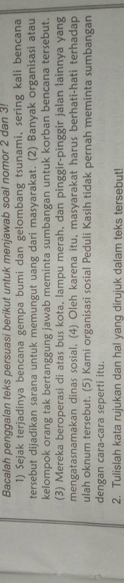 Bacalah penggalan teks persuasi berikut untuk menjawab soal nomor 2 dan 3! 
1) Sejak terjadinya bencana gempa bumi dan gelombang tsunami, sering kali bencana 
tersebut dijadikan sarana untuk memungut uang dari masyarakat. (2) Banyak organisasi atau 
kelompok orang tak bertanggung jawab meminta sumbangan untuk korban bencana tersebut. 
(3) Mereka beroperasi di atas bus kota, lampu merah, dan pinggir-pinggir jalan lainnya yang 
mengatasnamakan dinas sosial. (4) Oleh karena itu, masyarakat harus berhati-hati terhadap 
ulah oknum tersebut. (5) Kami organisasi sosial Peduli Kasih tidak pernah meminta sumbangan 
dengan cara-cara seperti itu. 
2. Tulislah kata rujukan dan hal yang dirujuk dalam teks tersebut!
