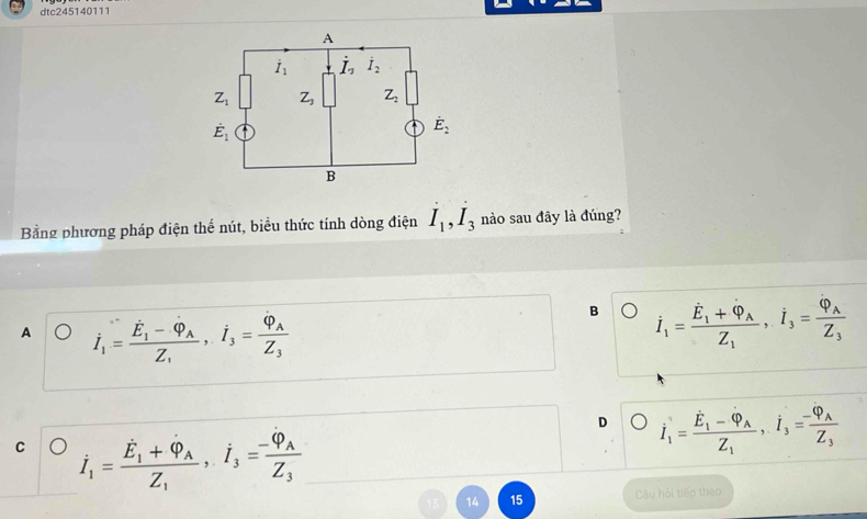 dtc245140111
Bằng phương pháp điện thể nút, biểu thức tính dòng điện I_1,I_3 nào sau đây là đúng?
A dot I_1=frac dot E_1-dot varphi _1,i_3=frac varphi _3=frac varphi _AZ_3
B dot I_1=frac dot E_1+dot varphi _AZ_1,i_3=frac varphi _AZ_3
D dot I_1=frac dot E_1-dot Phi _AZ_1,dot I_3=frac -Phi _AZ_3
C dot I_1=frac dot E_1+dot Q_AZ_1,iZ_3Z_3
14 15 Câu hói tiếp theo
