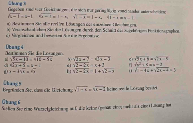 Übung 3 
Gegeben sind vier Gleichungen, die sich nur geringfügig voneinander unterscheiden:
sqrt(x-1)=x-1, sqrt(x-1)=1-x, sqrt(1-x)=1-x, sqrt(1-x)=x-1. 
a) Bestimmen Sie alle reellen Lösungen der einzelnen Gleichungen. 
b) Veranschaulichen Sie die Lösungen durch den Schnitt der zugchörigen Funktionsgraphen. 
c) Vergleichen und bewerten Sie die Ergebnisse. 
Übung 4 
Bestimmen Sie die Lösungen. 
a) sqrt(5x-10)=sqrt(10-5x) b) sqrt(2x+7)=sqrt(3x-3) c) sqrt(5x+6)=sqrt(2x-9)
d) sqrt(2x+5)=x-1 e) sqrt(2-2x)=x+3 f sqrt(x^2+8)=x-2
g) x-3sqrt(x)=sqrt(x) h) sqrt(2-2x)=1+sqrt(2-x) i) sqrt(1-4x)+sqrt(2x-4)=3
Übung 5 
Begründen Sie, dass die Gleichung sqrt(1-x)=sqrt(x-2) keine reelle Lösung besitzt. 
Übung 6 
Stellen Sie eine Wurzelgleichung auf, die keine (genau eine; mehr als eine) Lösung hat.