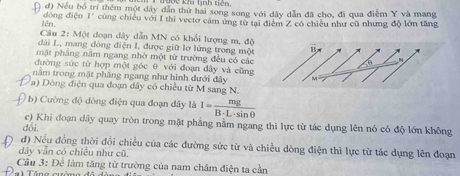 thờc khi tịnh tiên. 
d) Nếu bố trí thêm một dây dẫn thứ hai song song với dây dẫn đã cho, đi qua điễm Y và mang 
đòng điện I' cùng chiều với I thì vectơ cảm ứng từ tại điểm Z có chiều như cũ nhưng độ lớn tăng 
lên. 
Câu 2: Một doạn dây dẫn MN có khối lượng m, độ 
dài L, mang dòng điện I, được giữ lơ lửng trong một B 
mặt phẳng nằm ngang nhờ một từ trường đều có các
θ N 
đường sức từ hợp một góc θ với đoạn dây và cũng 
nằm trong mặt phăng ngang như hình dưới đây
M
a) Dòng điện qua đoạn dây có chiều từ M sang N. 
b) Cường độ dòng điện qua đoạn dây là I= mg/B· L· sin θ  
c) Khi đoạn dây quay tròn trong mặt phẳng nằm ngang thì lực từ tác dụng lên nó có độ lớn không 
đổi. 
d) Nếu đồng thời đổi chiều của các đường sức từ và chiều dòng điện thì lực từ tác dụng lên đoạn 
dây vẫn có chiều như cũ. 
Cầu 3: Đề làm tăng từ trường của nam châm điện ta cần 
a) Tăng cường độ