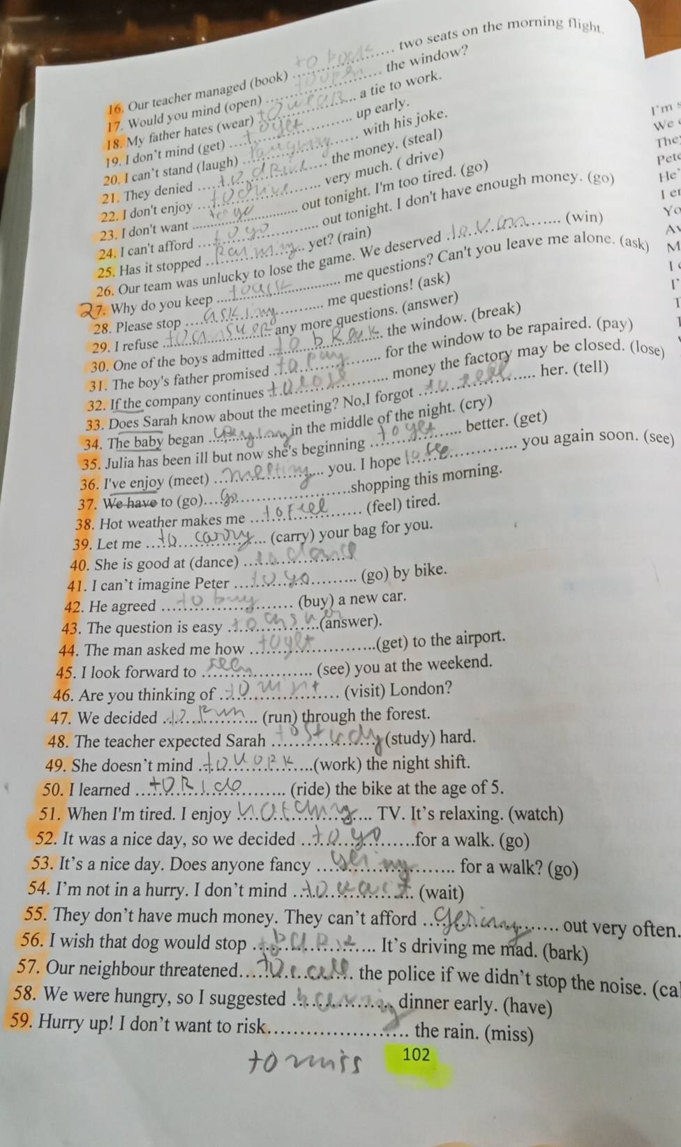 two seats on the morning flight
_the window?
a tie to work.
16. Our teacher managed (book)
up early.
17. Would you mind (open)
with his joke.
18. My father hates (wear)
We 
The
very much. ( drive) I'm s
_ the money. (steal)
19. I don’t mind (get)
20. I can’t stand (laugh)
out tonight. I'm too tired. (go)
Pete
21. They denied_
I er
out tonight. I don't have enough money. (go) He
22. I don't enjoy_ Yo
_(win)
23. I don't want_
. yet? (rain)
24. I can't afford M
me questions? Can't you leave me alone. (ask) A
26. Our team was unlucky to lose the game. We deserved
25. Has it stopped 【 
m uet ons ! (ask)
r
7. Why do you keep 1
_
any more questions. (answer)
the window. (break)
28. Please stop ..
29. I refuse
30. One of the boys admitted_
_for the window to be rapaired. (pay)
31. The boy's father promised_
_
money the factory may be closed. (lose)
... her. (tell)
32. If the company continues
33. Does Sarah know about the meeting? No,I forgot . 
in the middle of the night. (cry)
better. (get)
34. The baby began_ _you again soon. (see)
35. Julia has been ill but now she's beginning_
_you. I hope 
_
36. I've enjoy (meet)
shopping this morning.
37. We have to (go)..
_(feel) tired.
38. Hot weather makes me ..
39. Let me_
... (carry) your bag for you.
40. She is good at (dance) ..
_
41. I can’t imagine Peter_
(go) by bike.
42. He agreed _(buy) a new car.
43. The question is easy .._ .(answer).
44. The man asked me how_
.(get) to the airport.
45. I look forward to_
(see) you at the weekend.
46. Are you thinking of ._  (visit) London?
47. We decided _. (run) through the forest.
48. The teacher expected Sarah_ (study) hard.
49. She doesn't mind ._ (work) the night shift.
50. I learned _(ride) the bike at the age of 5.
51. When I'm tired. I enjoy _.. TV. It’s relaxing. (watch)
52. It was a nice day, so we decided _for a walk. (go)
53. It’s a nice day. Does anyone fancy _for a walk? (go)
54. I’m not in a hurry. I don’t mind_ .... (wait)
55. They don’t have much money. They can’t afford _ out very often.
..
56. I wish that dog would stop_
It's driving me mad. (bark)
57. Our neighbour threatened._
. the police if we didn’t stop the noise. (cal
58. We were hungry, so I suggested_
dinner early. (have)
59. Hurry up! I don’t want to risk._
the rain. (miss)
102