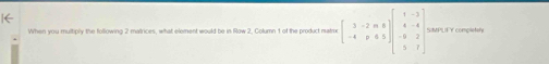 When you multiply the following 2 matrices, what element would be in Row 2, Column 1 of the product matrix beginbmatrix 3&-2&m&8 -4&p&6&5endbmatrix beginbmatrix 1&-3 4&-4 -8&2 5&7endbmatrix SMPLF Y completely