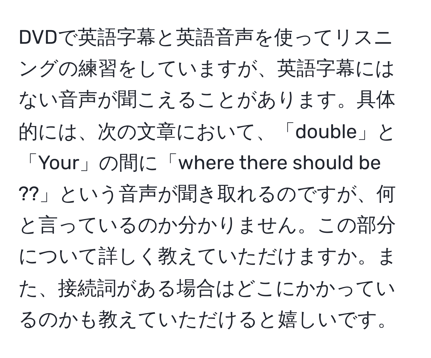 DVDで英語字幕と英語音声を使ってリスニングの練習をしていますが、英語字幕にはない音声が聞こえることがあります。具体的には、次の文章において、「double」と「Your」の間に「where there should be ??」という音声が聞き取れるのですが、何と言っているのか分かりません。この部分について詳しく教えていただけますか。また、接続詞がある場合はどこにかかっているのかも教えていただけると嬉しいです。