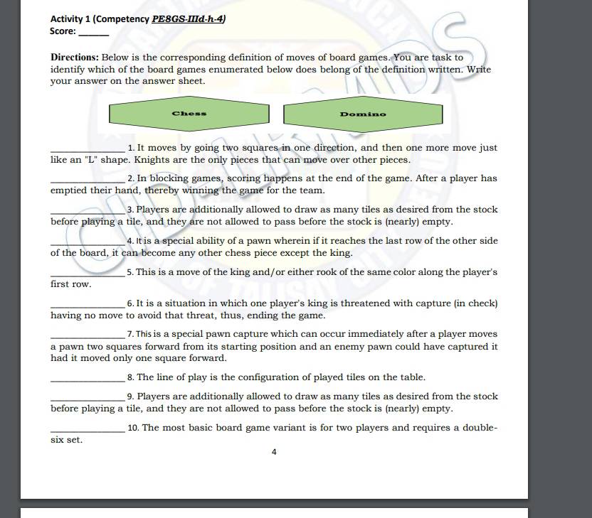 Activity 1 (Competency PE8GS-IIId-h-4) 
Score:_ 
Directions: Below is the corresponding definition of moves of board games. You are task to 
identify which of the board games enumerated below does belong of the definition written. Write 
your answer on the answer sheet. 
Chess Domino 
_1. It moves by going two squares in one direction, and then one more move just 
like an "L" shape. Knights are the only pieces that can move over other pieces. 
_2. In blocking games, scoring happens at the end of the game. After a player has 
emptied their hand, thereby winning the game for the team. 
_3. Players are additionally allowed to draw as many tiles as desired from the stock 
before playing a tile, and they are not allowed to pass before the stock is (nearly) empty. 
_4. It is a special ability of a pawn wherein if it reaches the last row of the other side 
of the board, it can become any other chess piece except the king. 
_5. This is a move of the king and/or either rook of the same color along the player's 
first row. 
_6. It is a situation in which one player's king is threatened with capture (in check) 
having no move to avoid that threat, thus, ending the game. 
_7. This is a special pawn capture which can occur immediately after a player moves 
a pawn two squares forward from its starting position and an enemy pawn could have captured it 
had it moved only one square forward. 
_8. The line of play is the configuration of played tiles on the table. 
_9. Players are additionally allowed to draw as many tiles as desired from the stock 
before playing a tile, and they are not allowed to pass before the stock is (nearly) empty. 
_10. The most basic board game variant is for two players and requires a double- 
six set. 
4