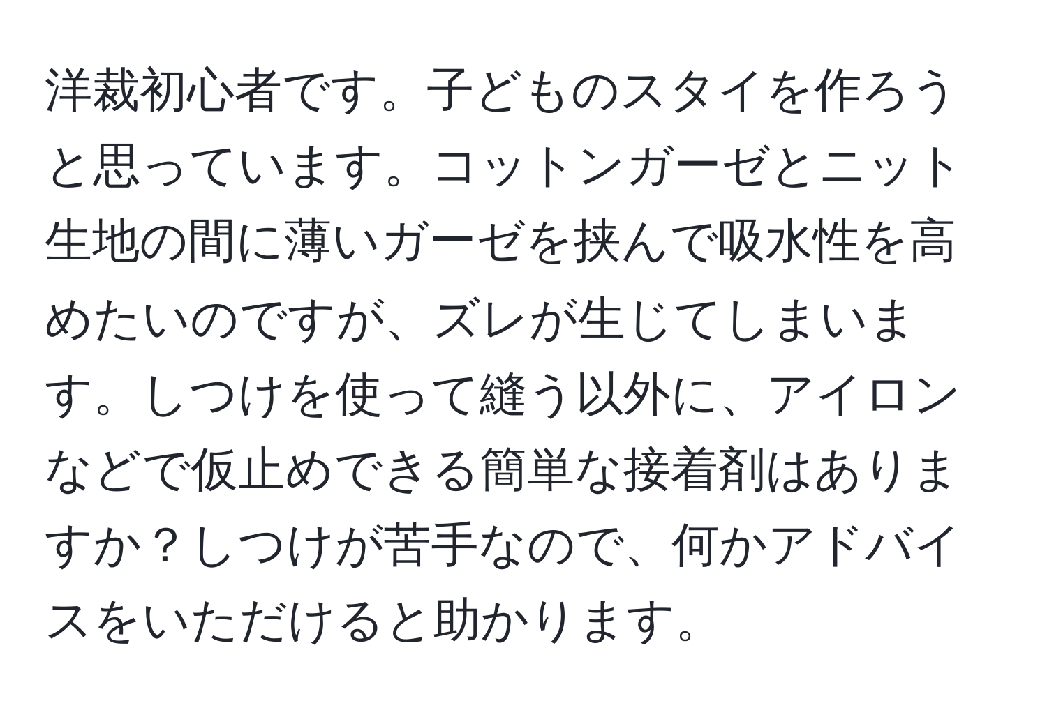 洋裁初心者です。子どものスタイを作ろうと思っています。コットンガーゼとニット生地の間に薄いガーゼを挟んで吸水性を高めたいのですが、ズレが生じてしまいます。しつけを使って縫う以外に、アイロンなどで仮止めできる簡単な接着剤はありますか？しつけが苦手なので、何かアドバイスをいただけると助かります。