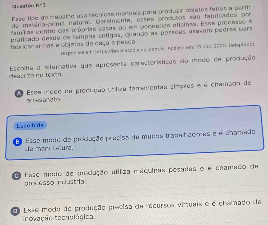 Questão N^o3 
Esse tipo de trabalho usa técnicas manuais para produzir objetos feitos a partir
de matéria-prima natural. Geralmente, esses produtos são fabricados por
famílias dentro das próprias casas ou em pequenas oficinas. Esse processo é
praticado desde os tempos antigos, quando as pessoas usavam pedras para
fabricar armas e objetos de caça e pesca.
Disponível em: https://brasilescola.uol.com.br. Acesso em: 13 nov. 2020. (adaptado)
Escolha a alternativa que apresenta características do modo de produção
descrito no texto.
A Esse modo de produção utiliza ferramentas simples e é chamado de
artesanato.
Escolhida
B) Esse modo de produção precisa de muitos trabalhadores e é chamado
de manufatura.
C Esse modo de produção utiliza máquinas pesadas e é chamado de
processo industrial.
D) Esse modo de produção precisa de recursos virtuais e é chamado de
inovação tecnológica.