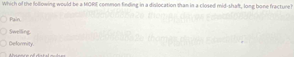 Which of the following would be a MORE common finding in a dislocation than in a closed mid-shaft, long bone fracture?
Pain.
Swelling.
Deformity.
b s ence of d istal p u ls e r