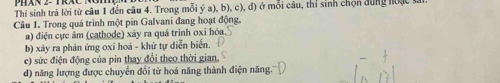 PHán 2- TRáC Ngh 
Thí sinh trả lời từ câu 1 đến câu 4. Trong mỗi ý a), b), c), d) ở mỗi câu, thí sinh chọn dung hoạc sả 
Câu 1. Trong quá trình một pin Galvani đang hoạt động, 
a) điện cực âm (cathode) xảy ra quá trình oxi hóa. 
b) xảy ra phản ứng oxi hoá - khử tự diễn biến. 
c) sức điện động của pin thay đổi theo thời gian. 
d) năng lượng được chuyển đổi từ hoá năng thành điện năng.