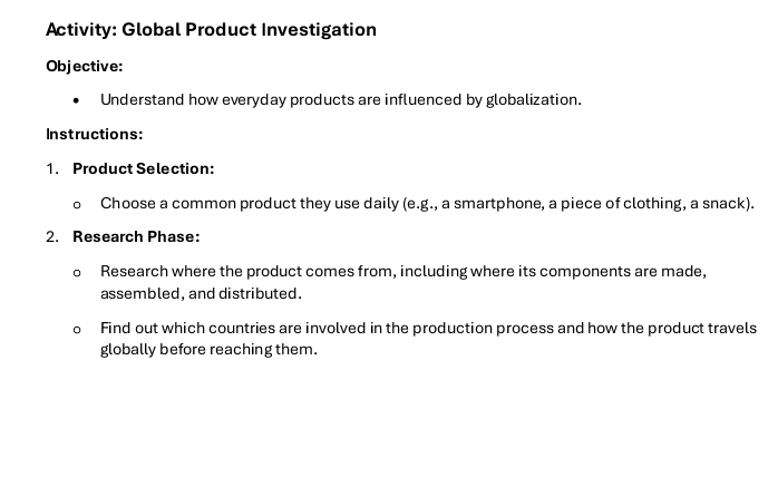 Activity: Global Product Investigation 
Objective: 
Understand how everyday products are influenced by globalization. 
Instructions: 
1. Product Selection: 
o Choose a common product they use daily (e.g., a smartphone, a piece of clothing, a snack). 
2. Research Phase: 
D Research where the product comes from, including where its components are made, 
assembled, and distributed. 
Find out which countries are involved in the production process and how the product travels 
globally before reaching them.