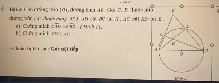 Hình 10 
Bài 3: Cho đường tròn (O), đường kính AB. Gọi C, D thuộc nửa 
đường tròn (C thuộc cung AD). AD cắt BC tại H, AC cắt BD t 
a) Chứng minh widehat CAD=widehat CBD. ( Hình 11) 
b) Chứng minh EH⊥ AB. 
。 
- Chuẩn bị bài sau: Góc nội tiếp