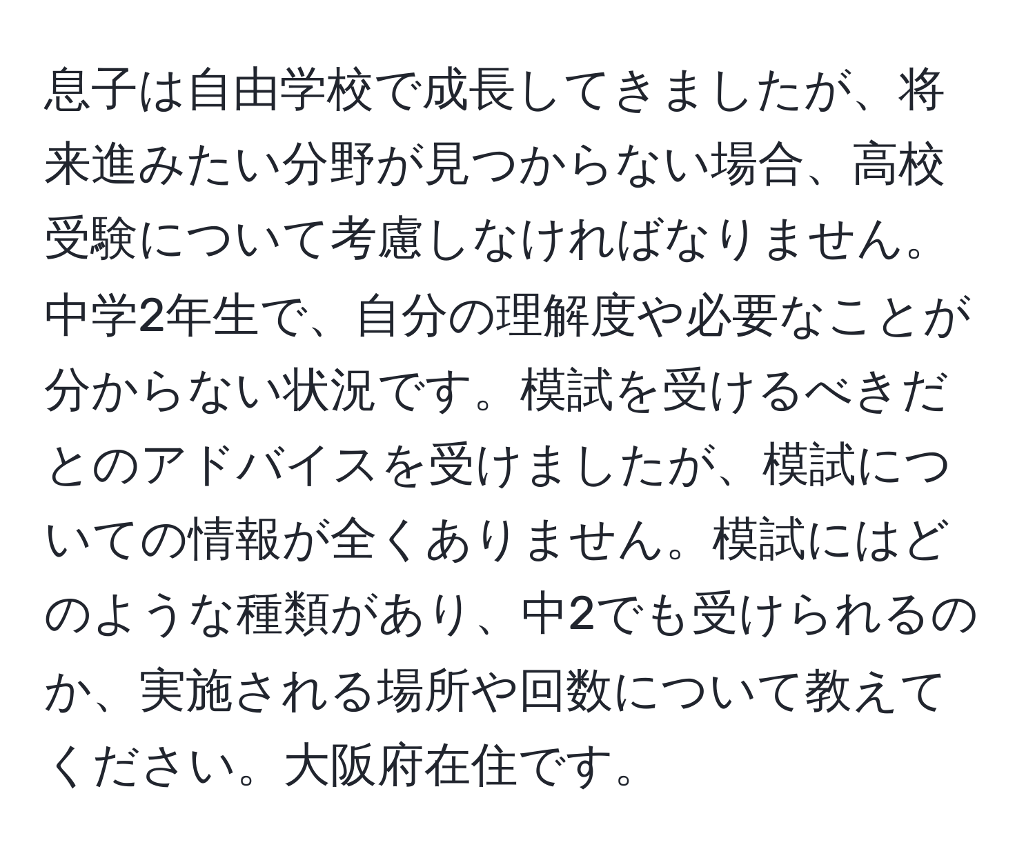 息子は自由学校で成長してきましたが、将来進みたい分野が見つからない場合、高校受験について考慮しなければなりません。中学2年生で、自分の理解度や必要なことが分からない状況です。模試を受けるべきだとのアドバイスを受けましたが、模試についての情報が全くありません。模試にはどのような種類があり、中2でも受けられるのか、実施される場所や回数について教えてください。大阪府在住です。