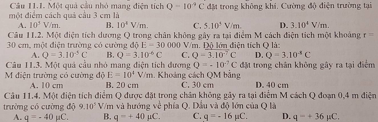 Một quả cầu nhỏ mang điện tích Q=10^(-9)C đặt trong không khí. Cường độ điện trường tại
một điểm cách quả cầu 3 cm là
A. 10^5V/m. B. 10^4V/m. C. 5.10^5V/m. D. 3.10^4V/m. 
Câu 11.2. Một điện tích dương Q trong chân không gây ra tại điểm M cách điện tích một khoảng r=
30 cm, một điện trường có cường độ E=30000 V //m. Độ lớn điện tích Q là:
A. Q=3.10^(-5)C B. Q=3.10^(-6)C C. Q=3.10^(-7)C D. Q=3.10^(-8)C
Câu 11.3. Một quả cầu nhỏ mang điện tích dương Q=-10^(-7)C đặt trong chân không gây ra tại điểm
M điện trường có cường độ E=10^4V/m. Khoảng cách QM bằng
A. 10 cm B. 20 cm C. 30 cm D. 40 cm
Câu 11.4. Một điện tích điểm Q được đặt trong chân không gây ra tại điểm M cách Q đoạn 0,4 m điện
trường có cường độ 9.10^5V, V/m và hướng về phía Q. Dấu và độ lớn của Q là
A. q=-40mu C. B. q=+40mu C. C. q=-16mu C. D. q=+36mu C.