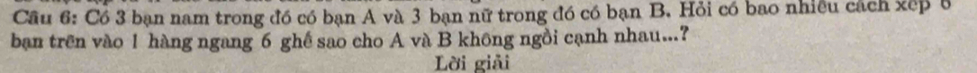Cầu 6: Có 3 bạn nam trong đồ có bạn A và 3 bạn nữ trong đó có bạn B. Hỏi có bao nhiều cách xếp 8
ban trên vào 1 hàng ngang 6 ghế sao cho A và B không ngồi cạnh nhau...? 
Lời giải