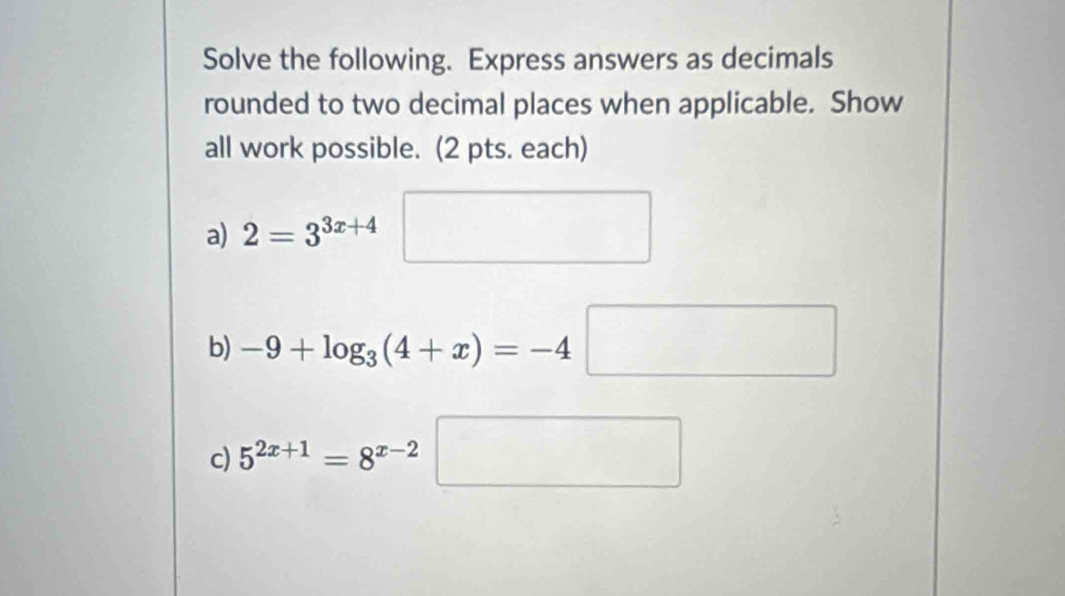 Solve the following. Express answers as decimals 
rounded to two decimal places when applicable. Show 
all work possible. (2 pts. each) 
a) 2=3^(3x+4)□
b) -9+log _3(4+x)=-4□
c) 5^(2x+1)=8^(x-2)□