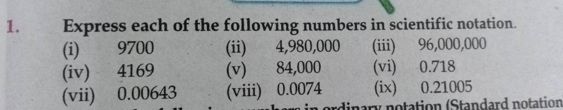 Express each of the following numbers in scientific notation. 
(i) 9700 (ii) 4,980,000 (iii) 96,000,000
(iv) 4169 (v) 84,000 (vi) 0.718
(vii) 0.00643 (viii) 0.0074 (ix) 0.21005
ordinary notation (Standard notation