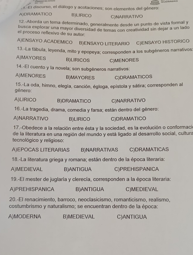 1.-El discurso, el diálogo y acotaciones; son elementos del género:
A)DRAMATICO B)LIRICO C)NARRATIVO
12.-Aborda un tema determinado, generalmente desde un punto de vista formal y
busca explorar una mayor diversidad de temas con creatividad sin dejar a un lado
el proceso reflexivo de su autor:
A)ENSAYO ACADEMICO B)ENSAYO LITERARIO C)ENSAYO HISTORICO
13.-La fábula, leyenda, mito y epopeya; corresponden a los subgéneros narrativos:
A)MAYORES B)LIRICOS C)MENORES
14.-El cuento y la novela; son subgéneros narrativos:
A)MENORES B)MAYORES C)DRAMATICOS
15.-La oda, himno, elegía, canción, égloga, epístola y sátira; corresponden al
género:
A)LIRICO B)DRAMATICO C)NARRATIVO
16.-La tragedia, drama, comedia y farsa; están dentro del género:
A)NARRATIVO B)LIRICO C)DRAMATICO
17.-Obedece a la relación entre ésta y la sociedad, es la evolución o conformació
de la literatura en una región del mundo y está ligado al desarrollo social, cultura
tecnológico y religioso:
A)EPOCAS LITERARIAS B)NARRATIVAS C)DRAMATICAS
18.-La literatura griega y romana; están dentro de la época literaria:
A)MEDIEVAL B)ANTIGUA C)PREHISPANICA
19.-El mester de juglaría y clerecía, corresponden a la época literaria:
A)PREHISPANICA B)ANTIGUA C)MEDIEVAL
20.-El renacimiento, barroco, neoclasicismo, romanticismo, realismo,
costumbrismo y naturalismo; se encuentran dentro de la época:
A)MODERNA B)MEDIEVAL C)ANTIGUA