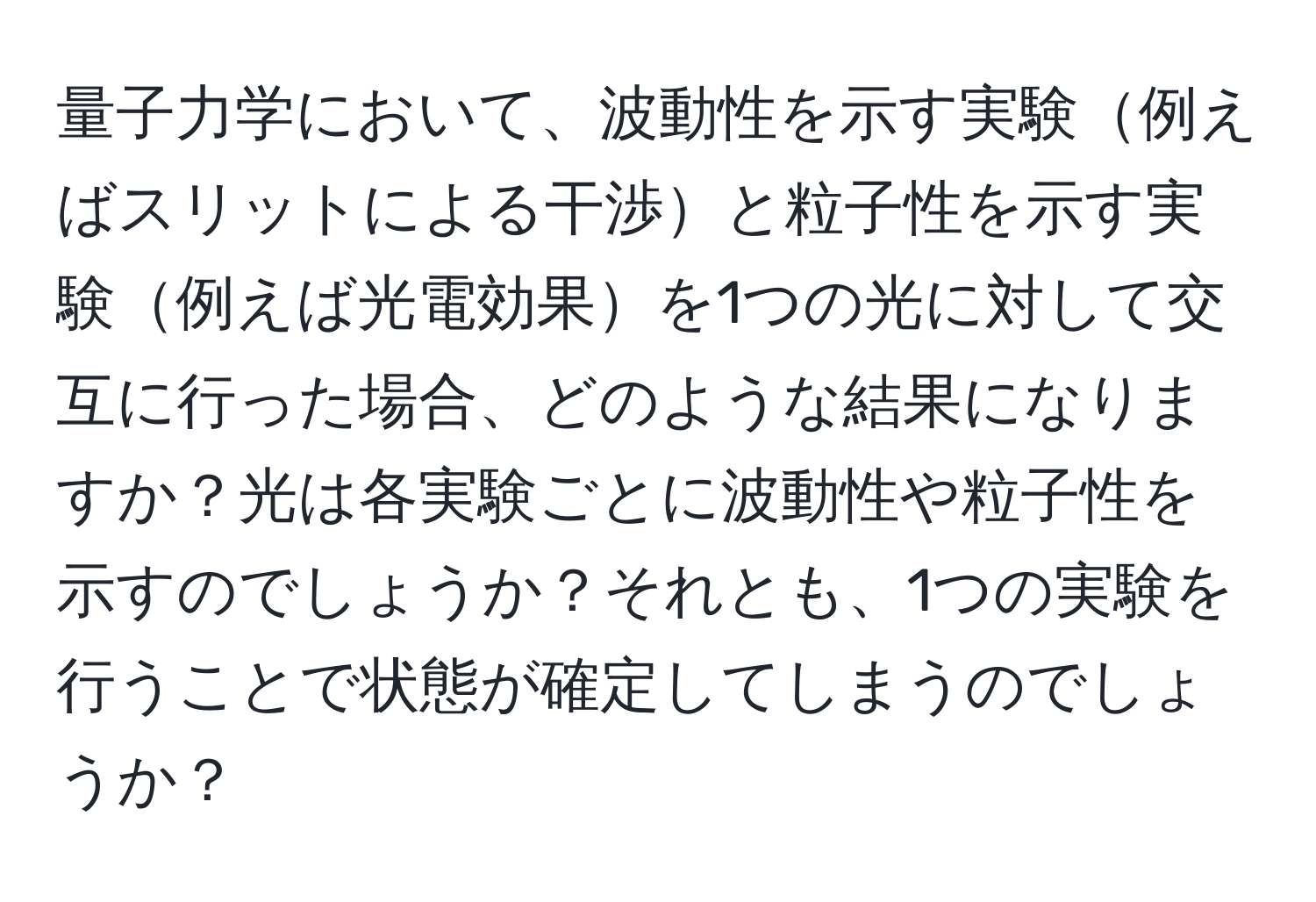 量子力学において、波動性を示す実験例えばスリットによる干渉と粒子性を示す実験例えば光電効果を1つの光に対して交互に行った場合、どのような結果になりますか？光は各実験ごとに波動性や粒子性を示すのでしょうか？それとも、1つの実験を行うことで状態が確定してしまうのでしょうか？