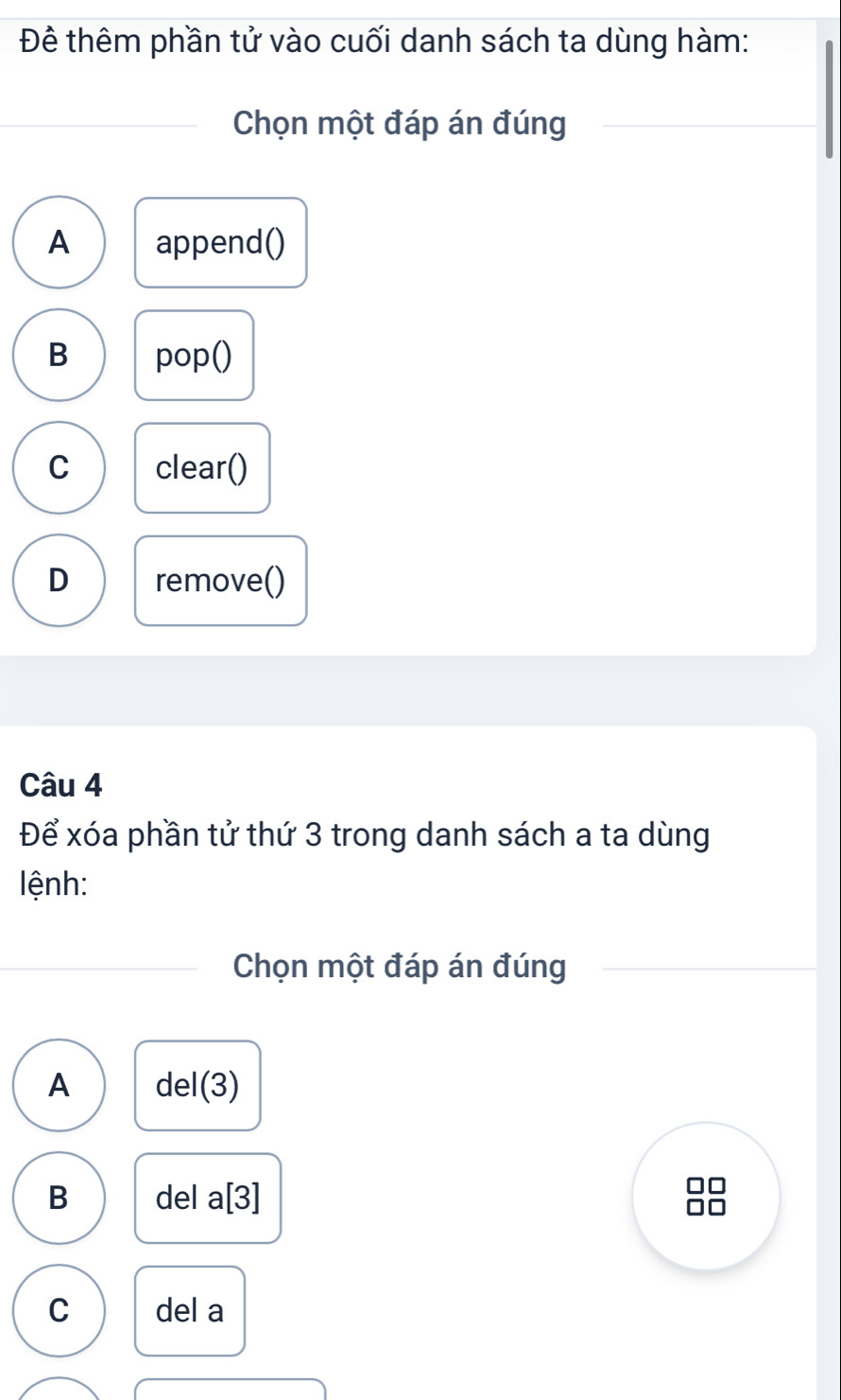 Đê thêm phần tử vào cuối danh sách ta dùng hàm:
Chọn một đáp án đúng
A append()
B pop()
C clear()
D remove()
Câu 4
Để xóa phần tử thứ 3 trong danh sách a ta dùng
lệnh:
Chọn một đáp án đúng
A de : 1(3)
B del a |3| I
C del a